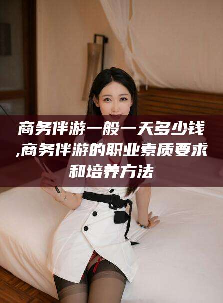 阳谷商务伴游一般一天多少钱,商务伴游的职业素质要求和培养方法