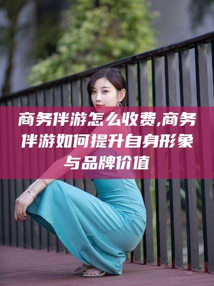 阳谷商务伴游怎么收费,商务伴游如何提升自身形象与品牌价值