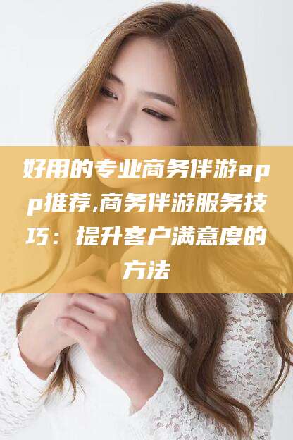 阳谷好用的专业商务伴游app推荐,商务伴游服务技巧：提升客户满意度的方法