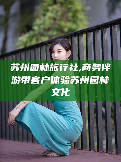 阳谷苏州园林旅行社,商务伴游带客户体验苏州园林文化