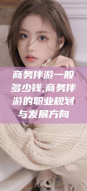 阳谷商务伴游一般多少钱,商务伴游的职业规划与发展方向