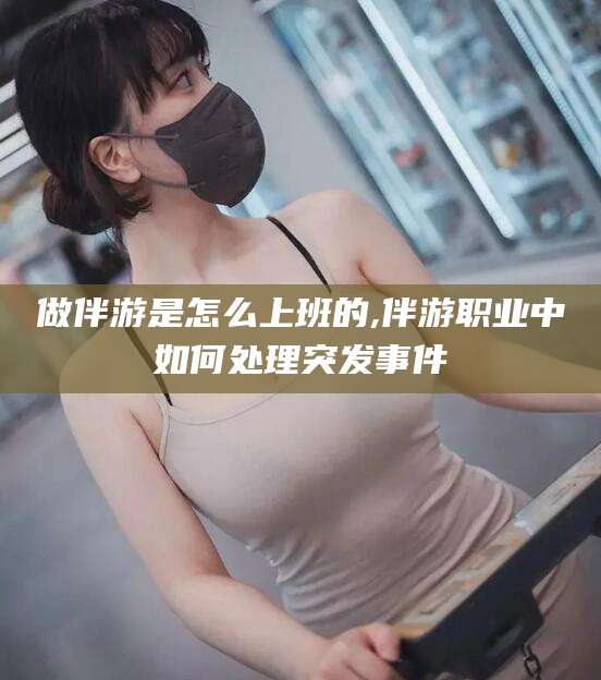 阳谷做伴游是怎么上班的,伴游职业中如何处理突发事件