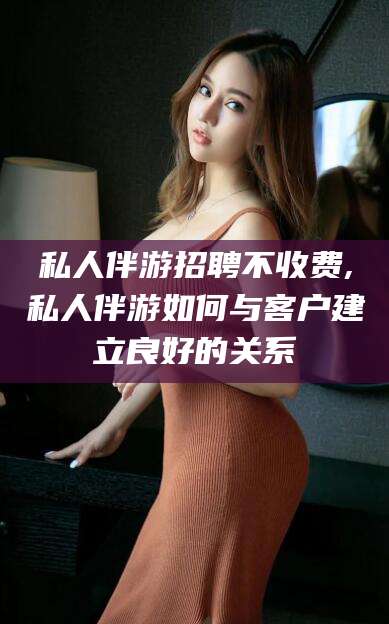阳谷私人伴游招聘不收费,私人伴游如何与客户建立良好的关系