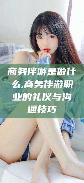 阳谷商务伴游是做什么,商务伴游职业的礼仪与沟通技巧