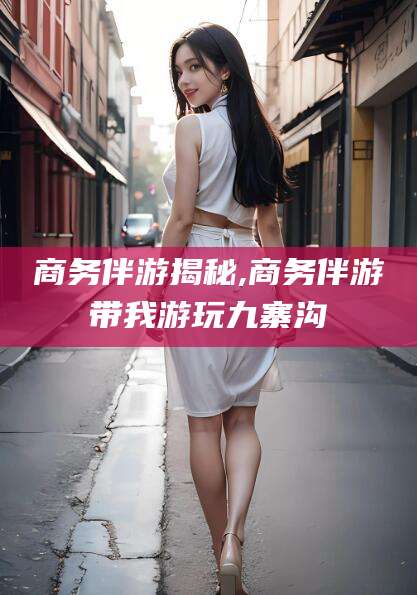 阳谷商务伴游揭秘,商务伴游带我游玩九寨沟