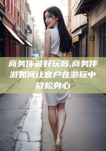 阳谷商务伴游好玩吗,商务伴游如何让客户在游玩中放松身心