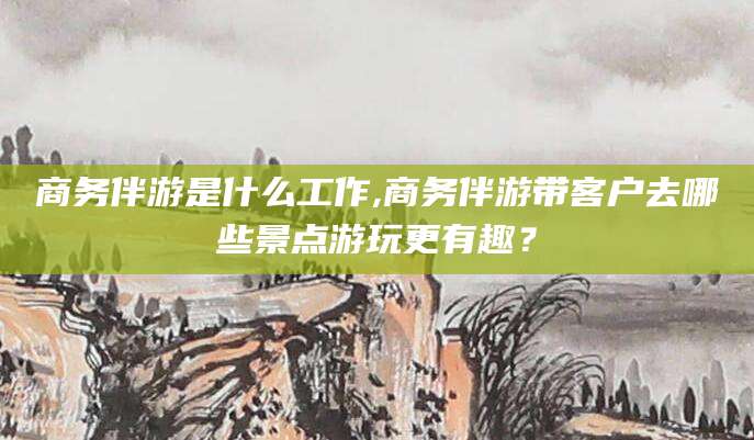 阳谷商务伴游是什么工作,商务伴游带客户去哪些景点游玩更有趣？