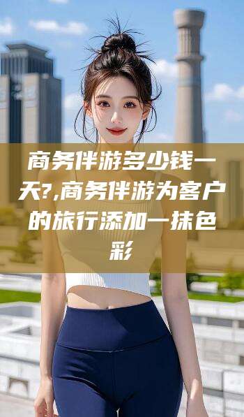 阳谷商务伴游多少钱一天?,商务伴游为客户的旅行添加一抹色彩