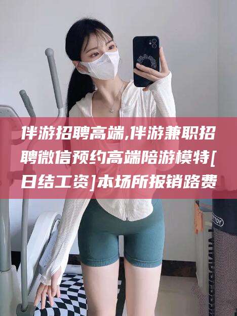阳谷伴游招聘高端,伴游兼职招聘微信预约高端陪游模特[日结工资]本场所报销路费