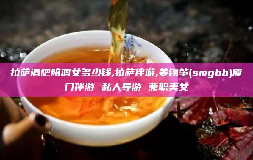 阳谷拉萨酒吧陪酒女多少钱,拉萨伴游,姜锡肇(smgbb)厦门伴游 私人导游 兼职美女