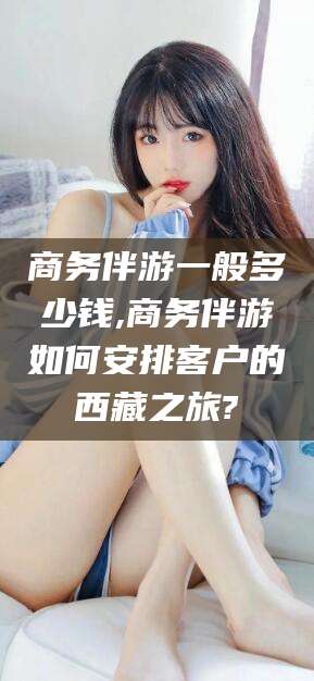 阳谷商务伴游一般多少钱,商务伴游如何安排客户的西藏之旅?