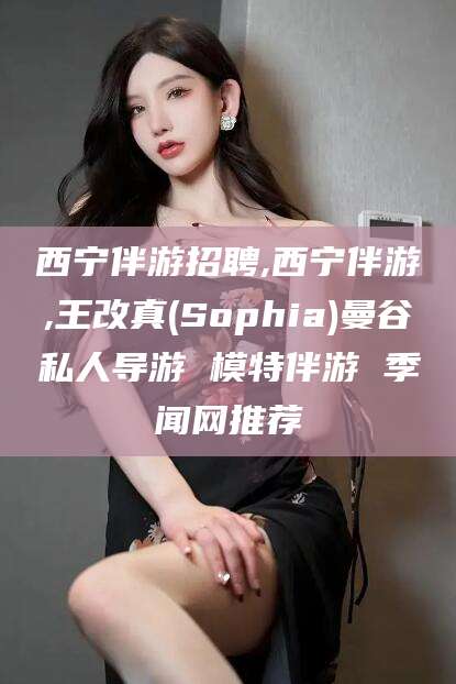 阳谷西宁伴游招聘,西宁伴游,王改真(Sophia)曼谷私人导游 模特伴游 季闻网推荐