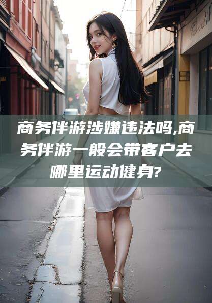 阳谷商务伴游涉嫌违法吗,商务伴游一般会带客户去哪里运动健身?