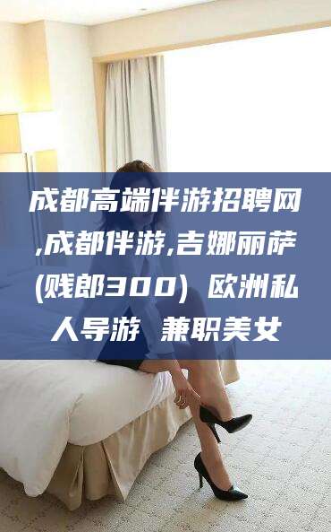 阳谷成都高端伴游招聘网,成都伴游,吉娜丽萨(贱郎300) 欧洲私人导游 兼职美女