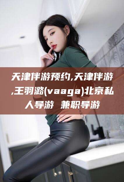 阳谷天津伴游预约,天津伴游,王羽潞(vaaga)北京私人导游 兼职导游