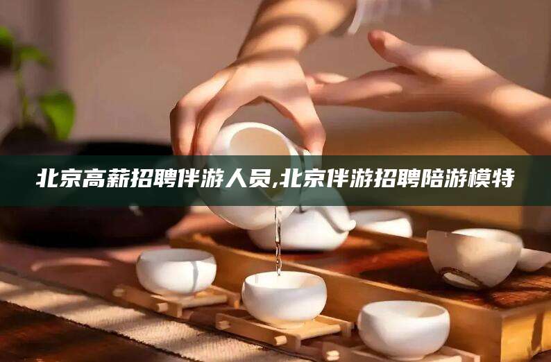 阳谷北京高薪招聘伴游人员,北京伴游招聘陪游模特
