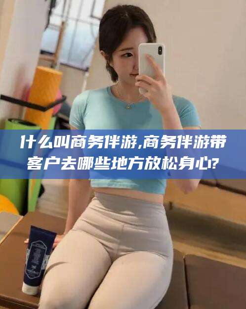 阳谷什么叫商务伴游,商务伴游带客户去哪些地方放松身心?