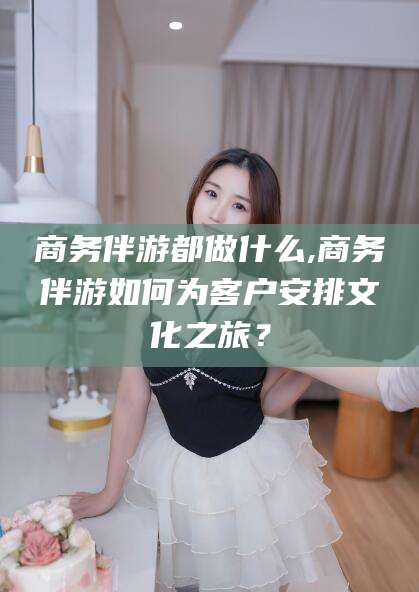阳谷商务伴游都做什么,商务伴游如何为客户安排文化之旅？