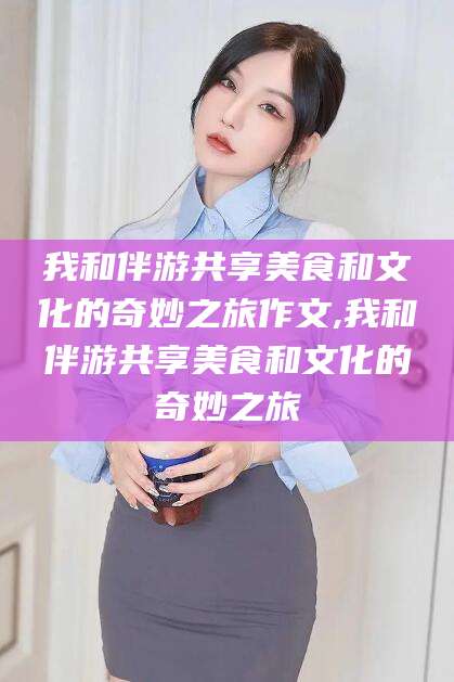 阳谷我和伴游共享美食和文化的奇妙之旅作文,我和伴游共享美食和文化的奇妙之旅