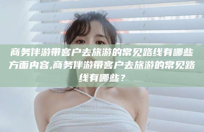 阳谷商务伴游带客户去旅游的常见路线有哪些方面内容,商务伴游带客户去旅游的常见路线有哪些？