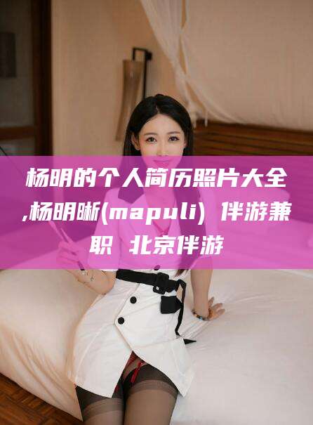 阳谷杨明的个人简历照片大全,杨明晰(mapuli) 伴游兼职 北京伴游