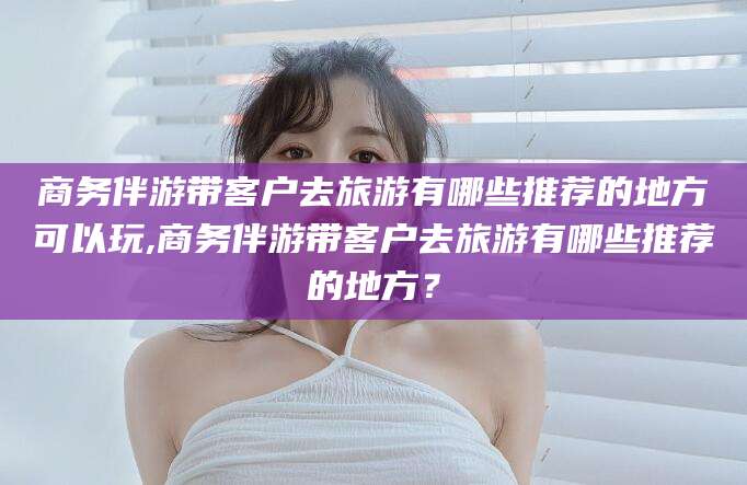 阳谷商务伴游带客户去旅游有哪些推荐的地方可以玩,商务伴游带客户去旅游有哪些推荐的地方？