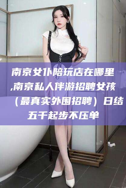 阳谷南京女仆陪玩店在哪里,南京私人伴游招聘女孩（最真实外围招聘）日结五千起步不压单