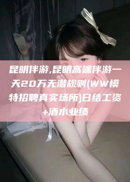 阳谷昆明伴游,昆明高端伴游一天20万无潜规则(WW模特招聘真实场所)日结工资+酒水业绩