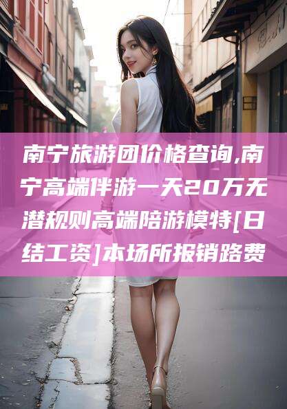 阳谷南宁旅游团价格查询,南宁高端伴游一天20万无潜规则高端陪游模特[日结工资]本场所报销路费