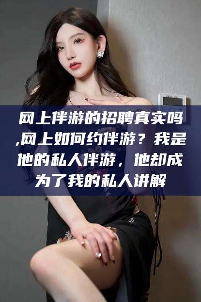 阳谷网上伴游的招聘真实吗,网上如何约伴游？我是他的私人伴游，他却成为了我的私人讲解
