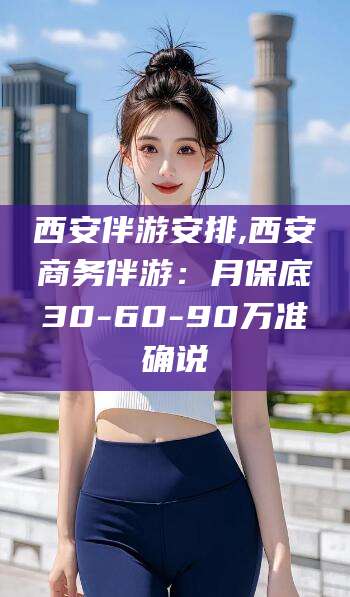 阳谷西安伴游安排,西安商务伴游：月保底30-60-90万准确说