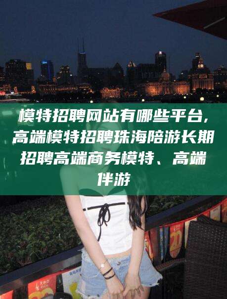 阳谷模特招聘网站有哪些平台,高端模特招聘珠海陪游长期招聘高端商务模特、高端伴游