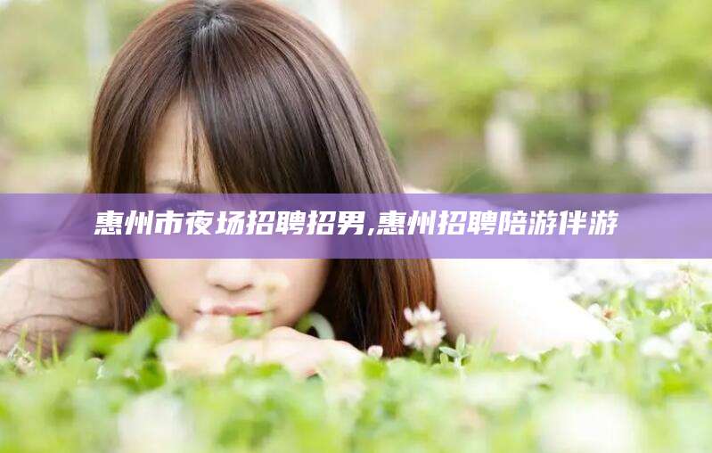 阳谷惠州市夜场招聘招男,惠州招聘陪游伴游