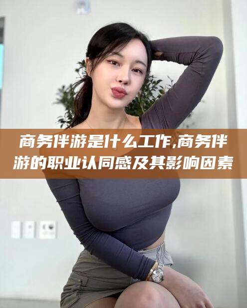 阳谷商务伴游是什么工作,商务伴游的职业认同感及其影响因素