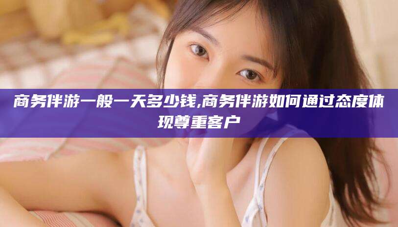 阳谷商务伴游一般一天多少钱,商务伴游如何通过态度体现尊重客户