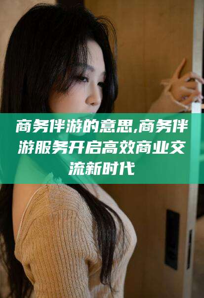 阳谷商务伴游的意思,商务伴游服务开启高效商业交流新时代