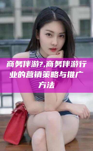 阳谷商务伴游?,商务伴游行业的营销策略与推广方法