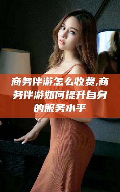 阳谷商务伴游怎么收费,商务伴游如何提升自身的服务水平