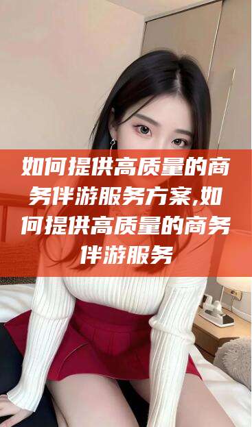 阳谷如何提供高质量的商务伴游服务方案,如何提供高质量的商务伴游服务
